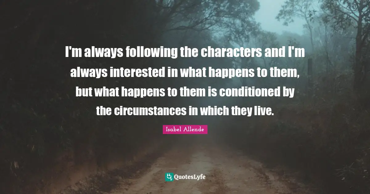 I'm always following the characters and I'm always interested in what happens to them, but what happens to them is conditioned by the circumstances in which they live.