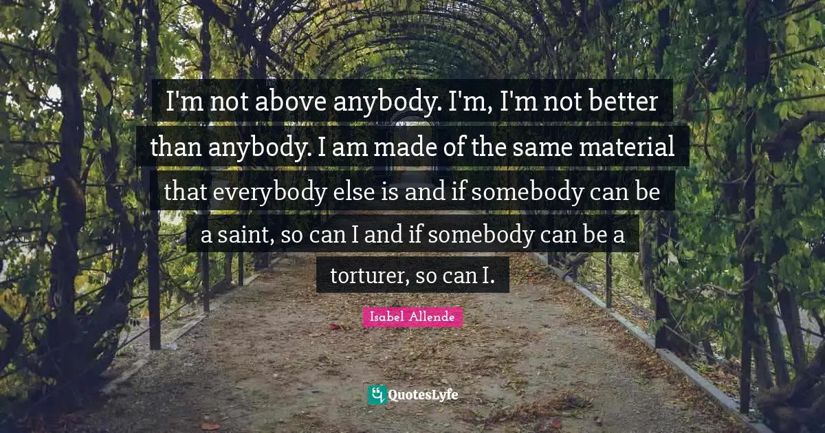 I'm not above anybody. I'm, I'm not better than anybody. I am made of the same material that everybody else is and if somebody can be a saint, so can I and if somebody can be a torturer, so can I.