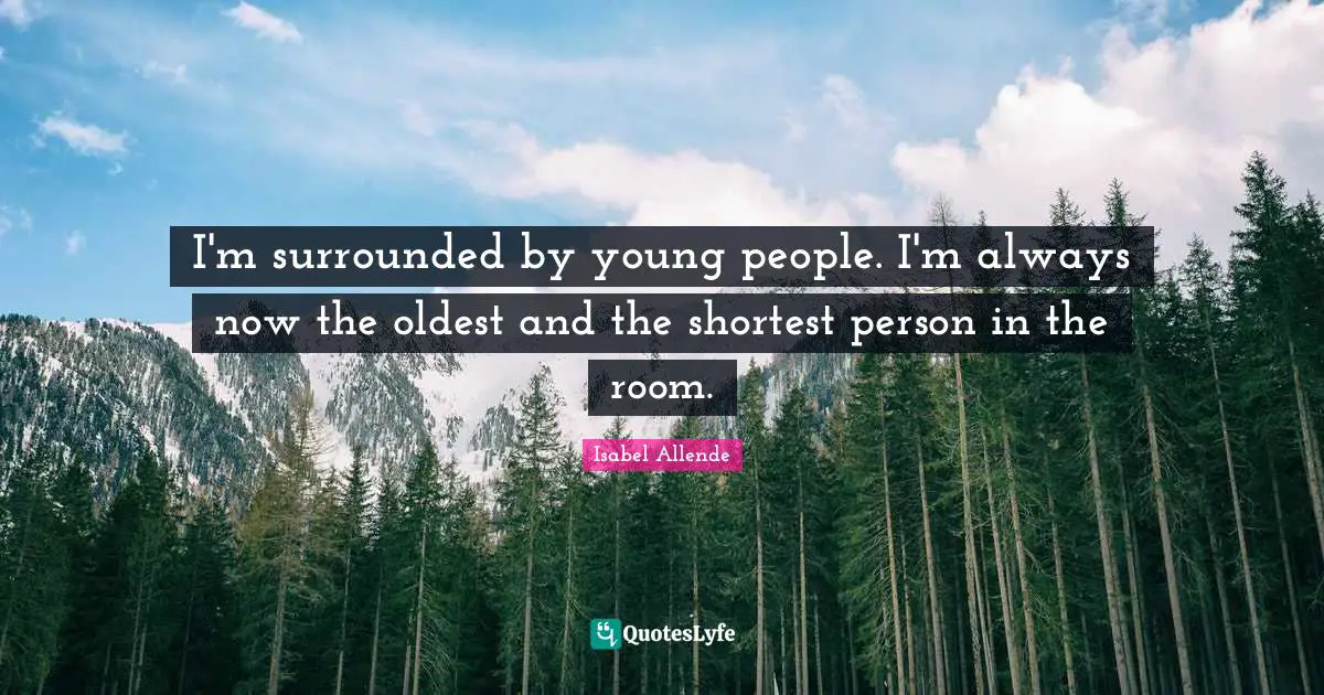 I'm surrounded by young people. I'm always now the oldest and the shortest person in the room.