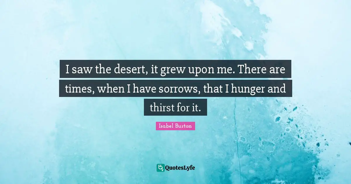 I saw the desert, it grew upon me. There are times, when I have sorrows, that I hunger and thirst for it.