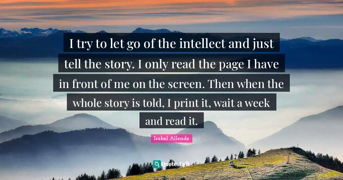 I try to let go of the intellect and just tell the story. I only read the page I have in front of me on the screen. Then when the whole story is told, I print it, wait a week and read it.
