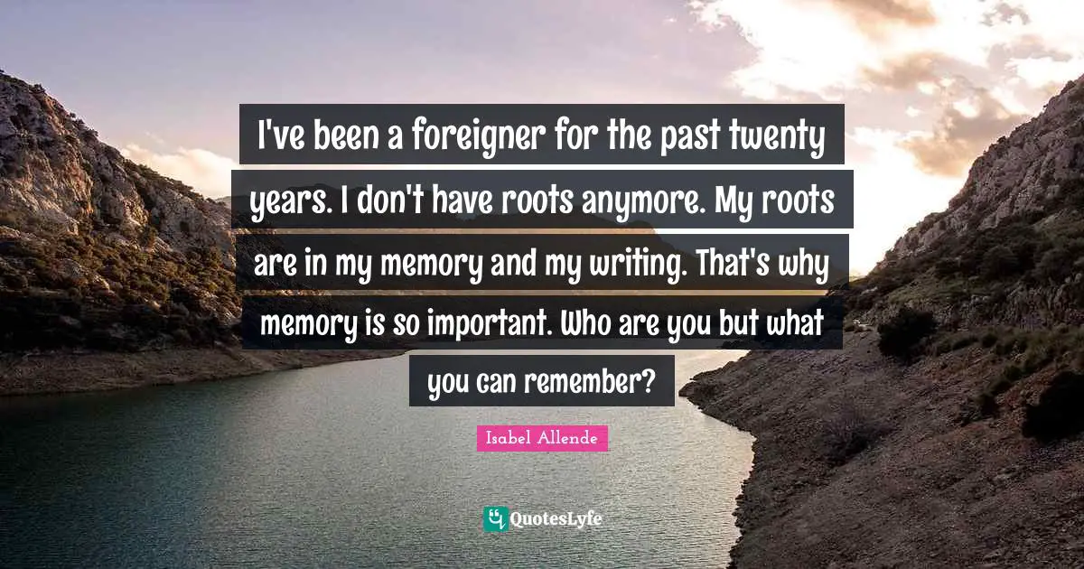 I've been a foreigner for the past twenty years. I don't have roots anymore. My roots are in my memory and my writing. That's why memory is so important. Who are you but what you can remember?