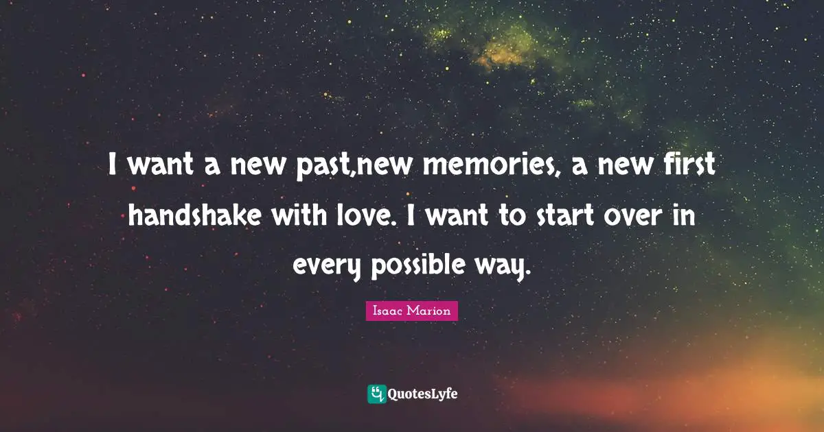I want a new past,new memories, a new first handshake with love. I want to start over in every possible way.
