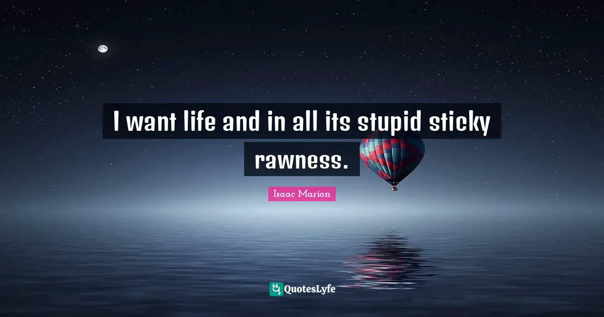 I want life and in all its stupid sticky rawness.