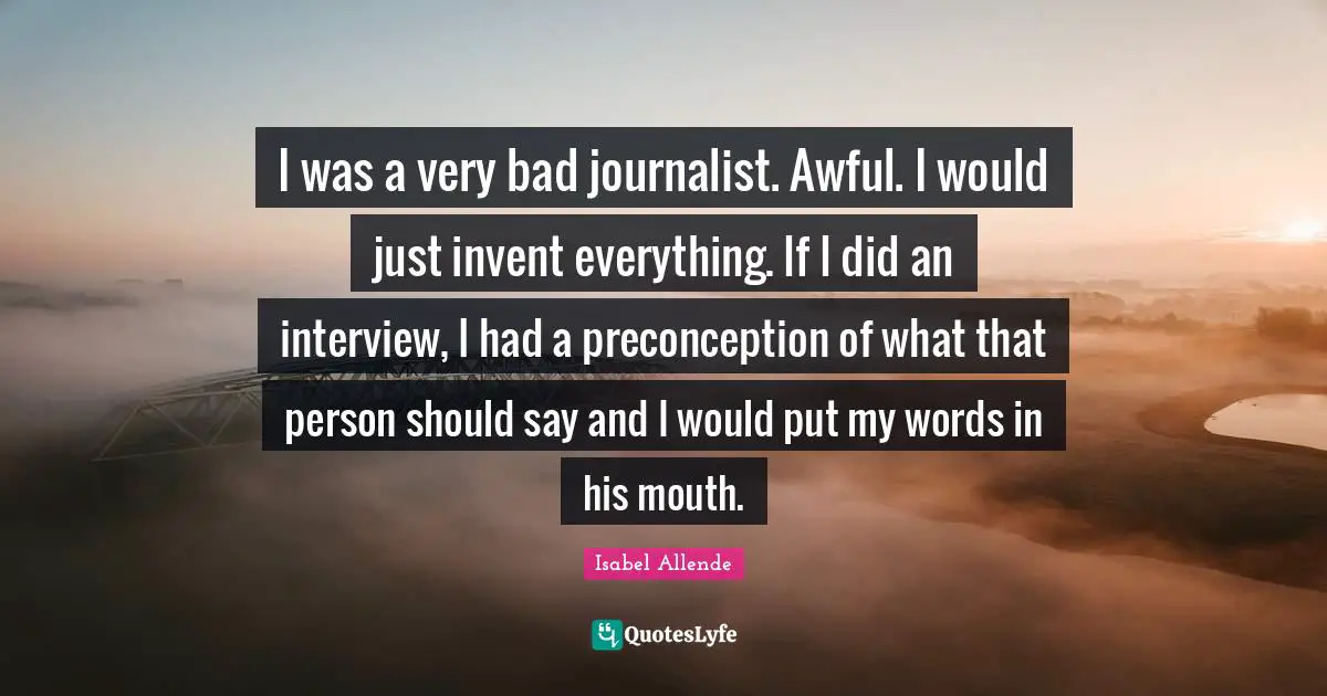 I was a very bad journalist. Awful. I would just invent everything. If I did an interview, I had a preconception of what that person should say and I would put my words in his mouth.