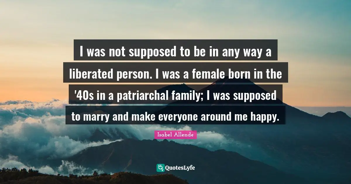 I was not supposed to be in any way a liberated person. I was a female born in the '40s in a patriarchal family; I was supposed to marry and make everyone around me happy.