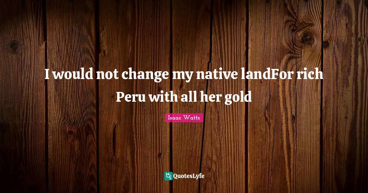 Isaac Watts Quotes: "I would not change my native landFor rich Peru with all her gold"