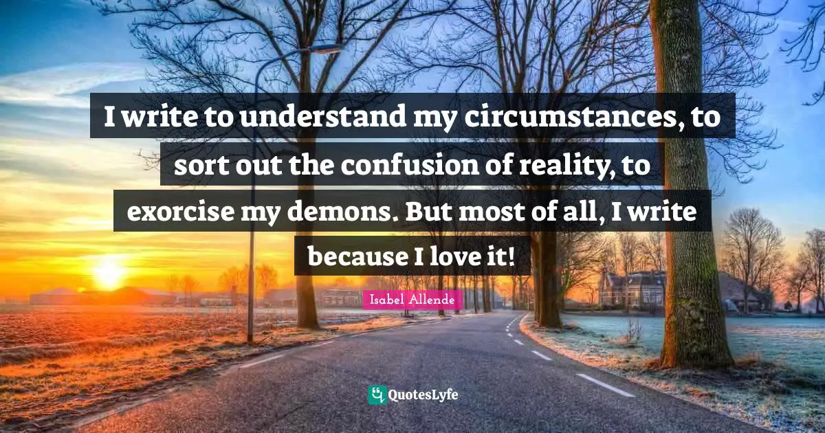 I write to understand my circumstances, to sort out the confusion of reality, to exorcise my demons. But most of all, I write because I love it!