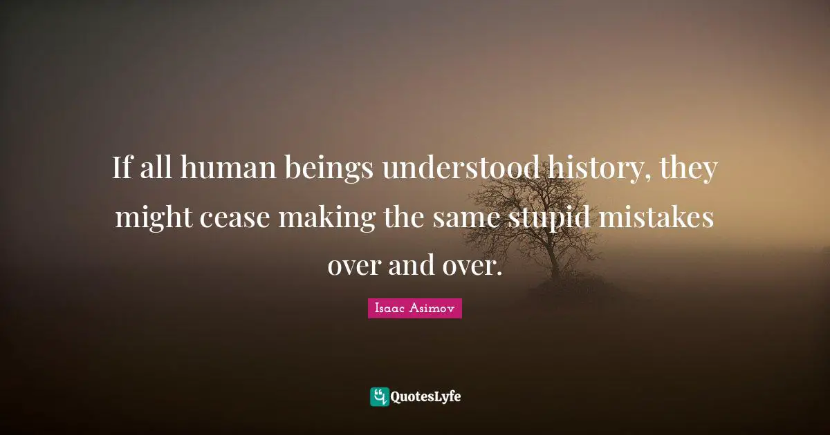 If all human beings understood history, they might cease making the same stupid mistakes over and over.