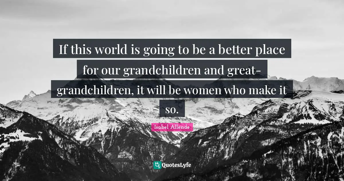 If this world is going to be a better place for our grandchildren and great-grandchildren, it will be women who make it so.