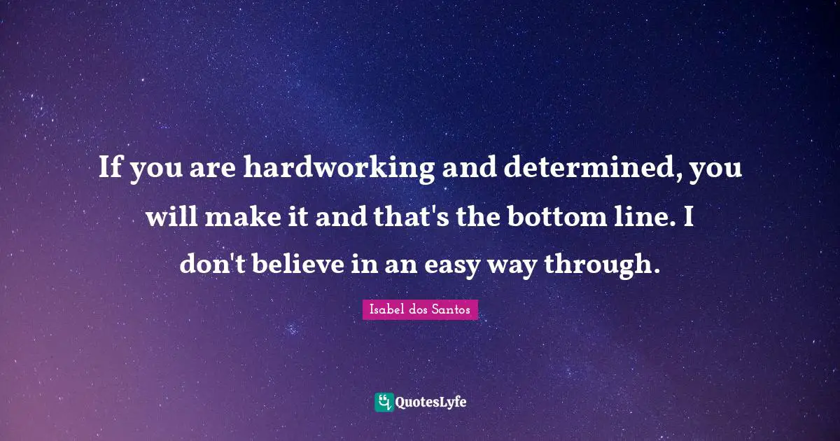 If you are hardworking and determined, you will make it and that's the bottom line. I don't believe in an easy way through.