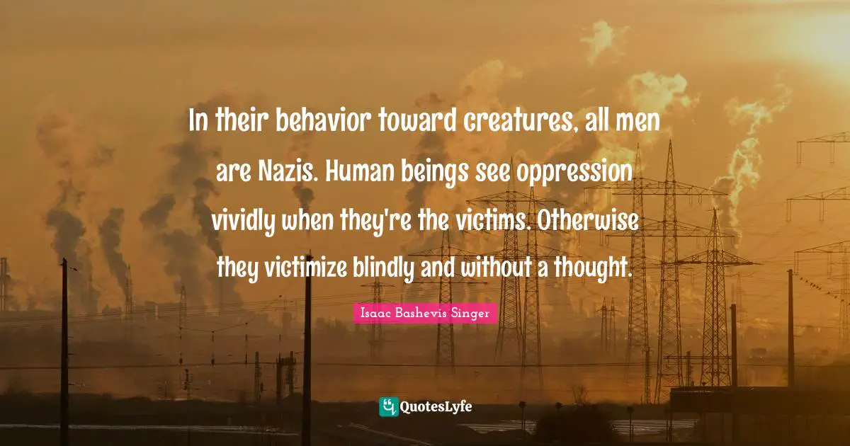 Animal Rights Quotes: "In their behavior toward creatures, all men are Nazis. Human beings see oppression vividly when they're the victims. Otherwise they victimize blindly and without a thought."