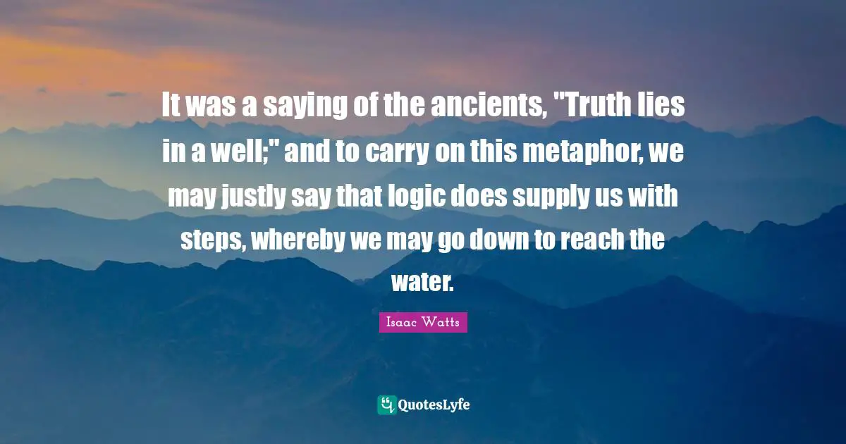 It was a saying of the ancients, "Truth lies in a well;" and to carry on this metaphor, we may justly say that logic does supply us with steps, whereby we may go down to reach the water.