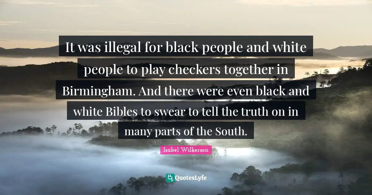 It was illegal for black people and white people to play checkers together in Birmingham. And there were even black and white Bibles to swear to tell the truth on in many parts of the South.