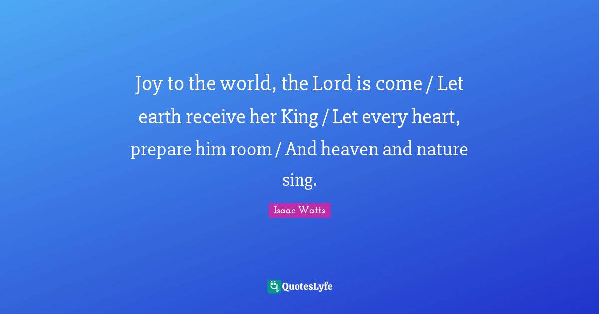 Joy to the world, the Lord is come / Let earth receive her King / Let every heart, prepare him room / And heaven and nature sing.