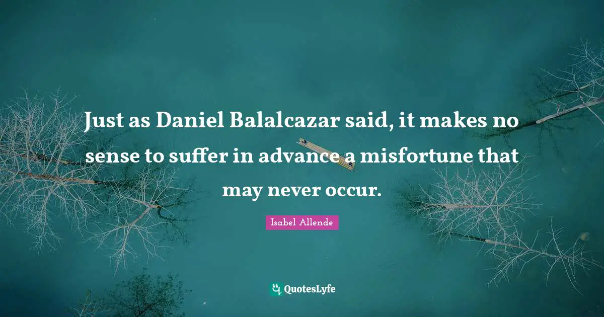 Just as Daniel Balalcazar said, it makes no sense to suffer in advance a misfortune that may never occur.