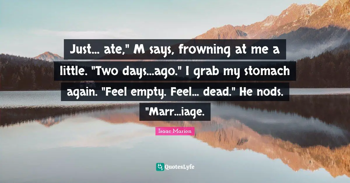 Just... ate," M says, frowning at me a little. "Two days...ago." I grab my stomach again. "Feel empty. Feel... dead." He nods. "Marr...iage.