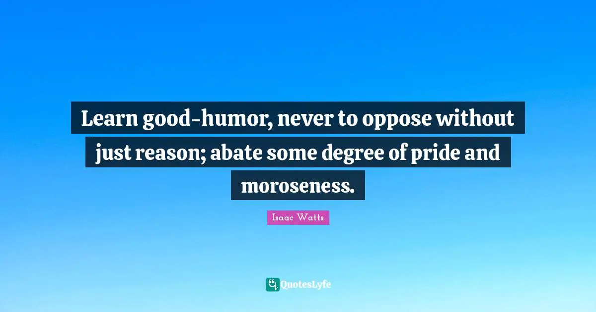 Learn good-humor, never to oppose without just reason; abate some degree of pride and moroseness.