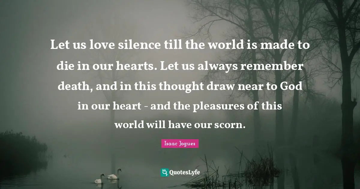 Let us love silence till the world is made to die in our hearts. Let us always remember death, and in this thought draw near to God in our heart - and the pleasures of this world will have our scorn.