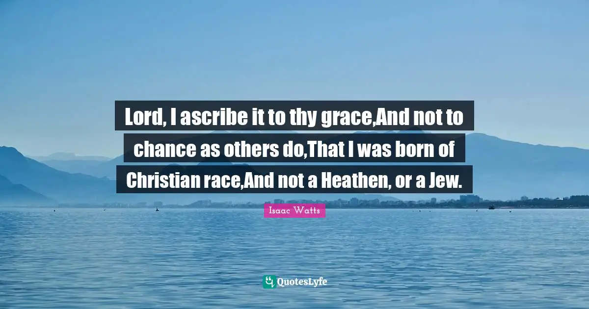 Lord, I ascribe it to thy grace,And not to chance as others do,That I was born of Christian race,And not a Heathen, or a Jew.