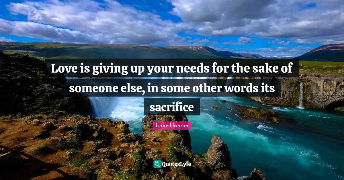 Love is giving up your needs for the sake of someone else, in some other words its sacrifice