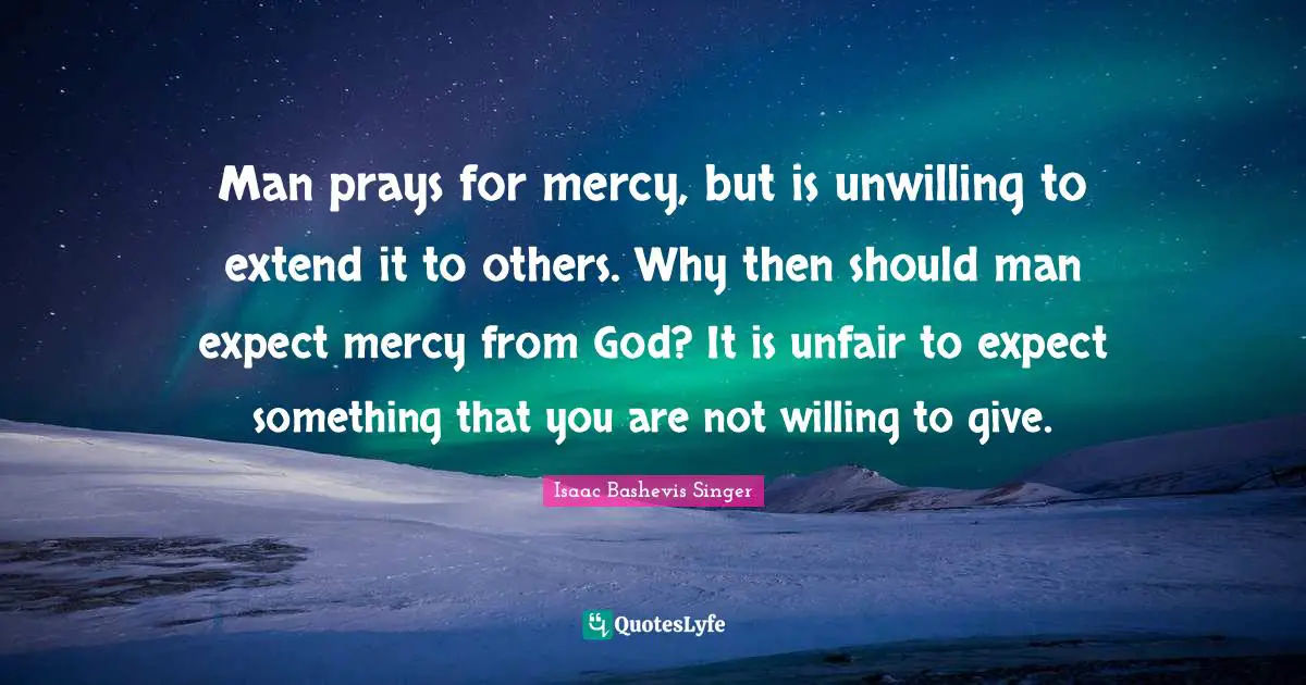 Unfair Quotes: "Man prays for mercy, but is unwilling to extend it to others. Why then should man expect mercy from God? It is unfair to expect something that you are not willing to give."