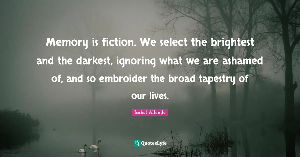 Memory is fiction. We select the brightest and the darkest, ignoring what we are ashamed of, and so embroider the broad tapestry of our lives.