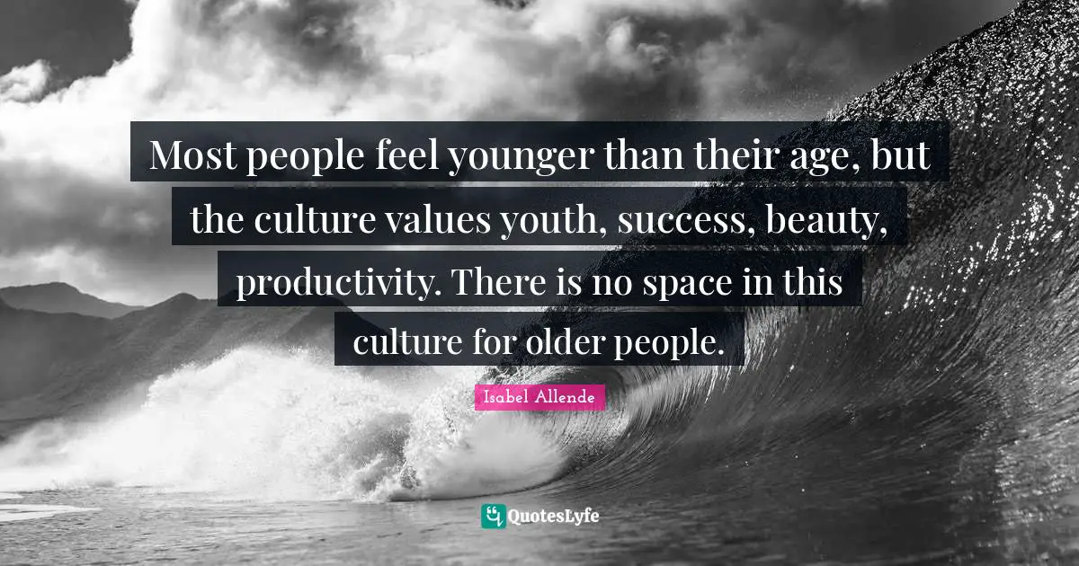 Most people feel younger than their age, but the culture values youth, success, beauty, productivity. There is no space in this culture for older people.