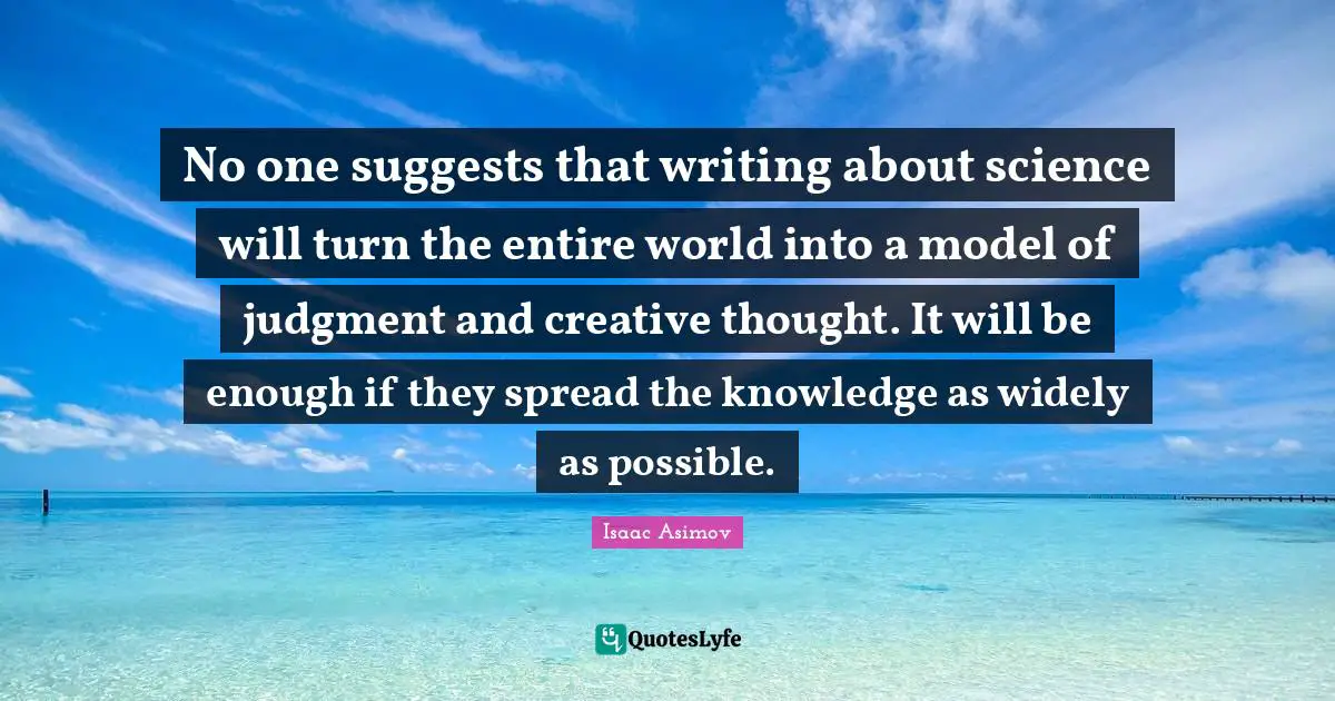 No one suggests that writing about science will turn the entire world into a model of judgment and creative thought. It will be enough if they spread the knowledge as widely as possible.