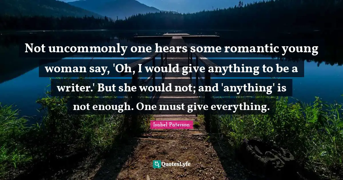 Not uncommonly one hears some romantic young woman say, 'Oh, I would give anything to be a writer.' But she would not; and 'anything' is not enough. One must give everything.