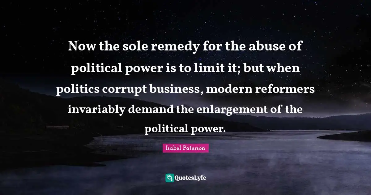Now the sole remedy for the abuse of political power is to limit it; but when politics corrupt business, modern reformers invariably demand the enlargement of the political power.