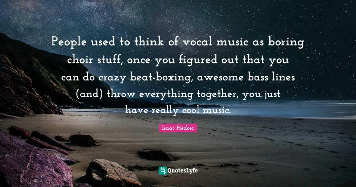 People used to think of vocal music as boring choir stuff, once you figured out that you can do crazy beat-boxing, awesome bass lines (and) throw everything together, you just have really cool music.