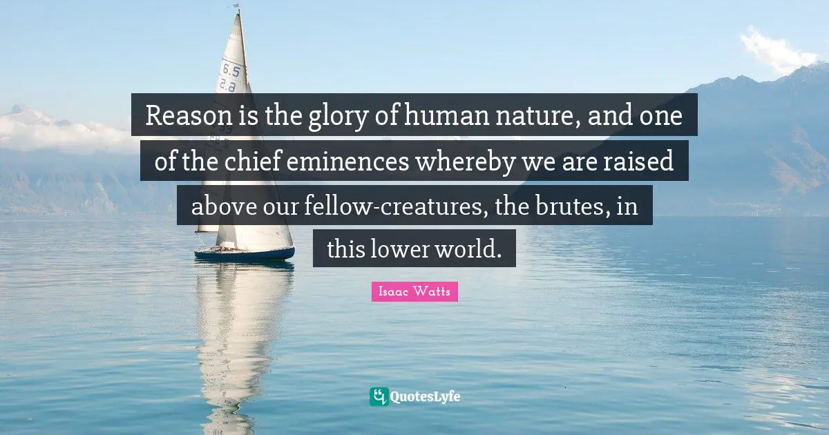 Reason is the glory of human nature, and one of the chief eminences whereby we are raised above our fellow-creatures, the brutes, in this lower world.