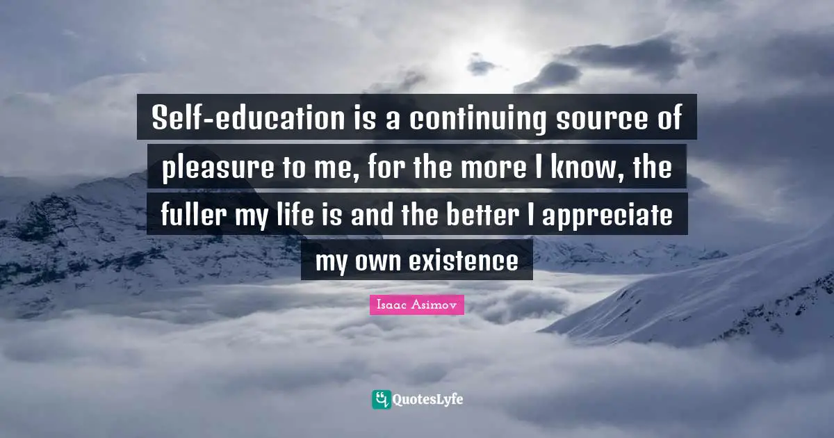 Self-education is a continuing source of pleasure to me, for the more I know, the fuller my life is and the better I appreciate my own existence