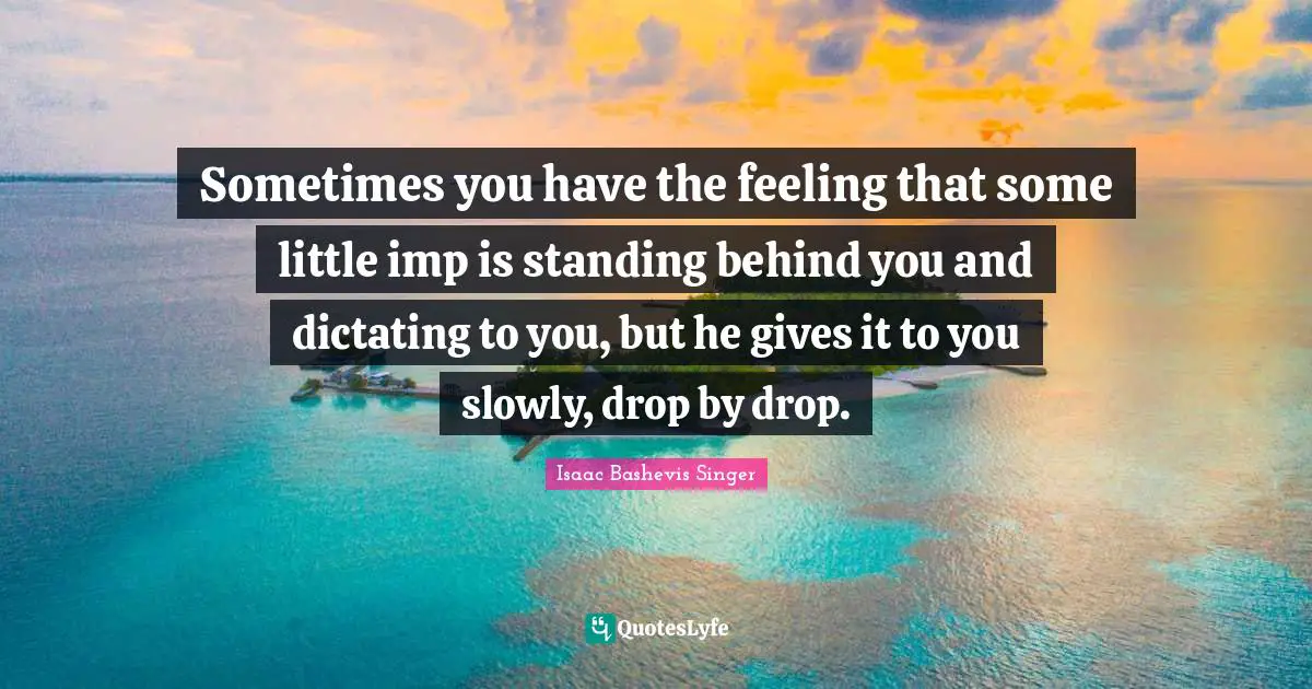 Sometimes you have the feeling that some little imp is standing behind you and dictating to you, but he gives it to you slowly, drop by drop.