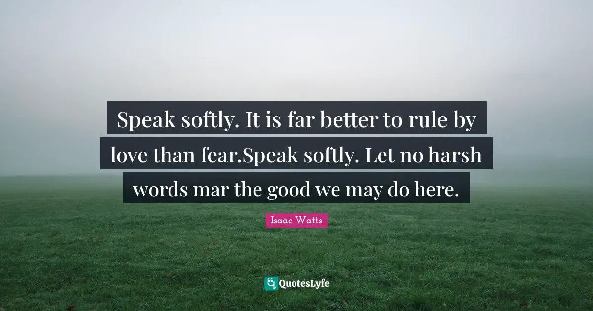 Speak softly. It is far better to rule by love than fear.Speak softly. Let no harsh words mar the good we may do here.