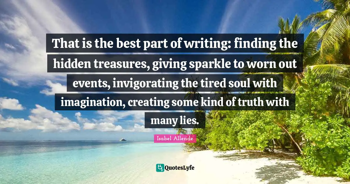 That is the best part of writing: finding the hidden treasures, giving sparkle to worn out events, invigorating the tired soul with imagination, creating some kind of truth with many lies.