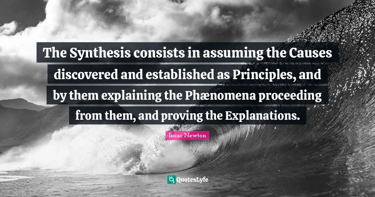 Synthesis Quotes: "The Synthesis consists in assuming the Causes discovered and established as Principles, and by them explaining the Phænomena proceeding from them, and proving the Explanations."