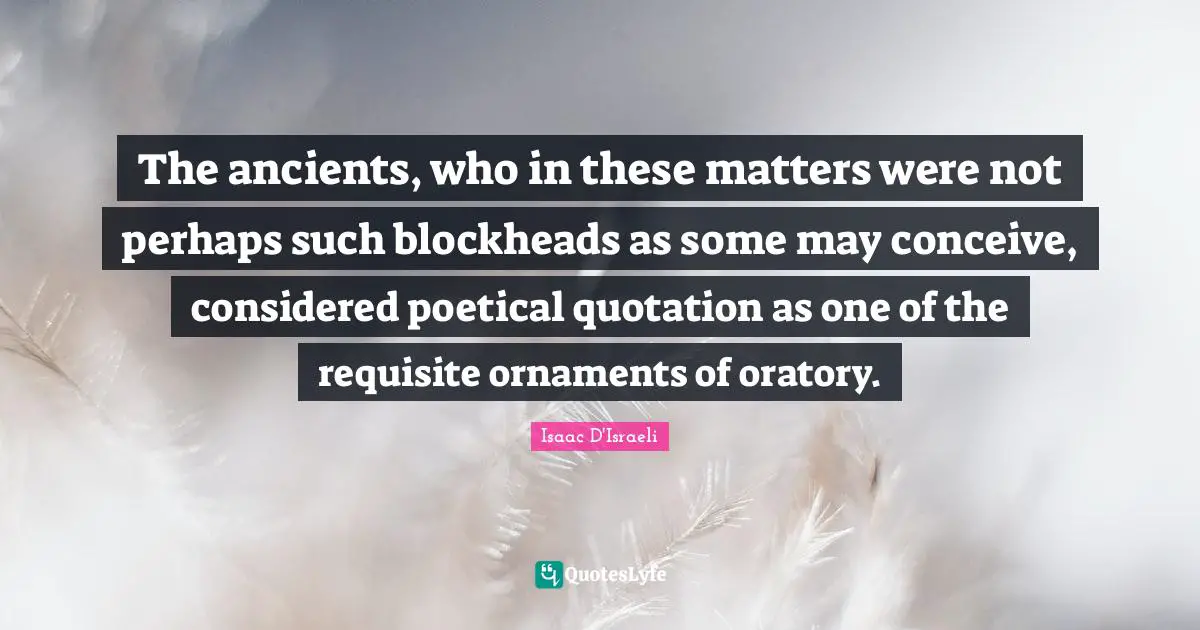 The ancients, who in these matters were not perhaps such blockheads as some may conceive, considered poetical quotation as one of the requisite ornaments of oratory.