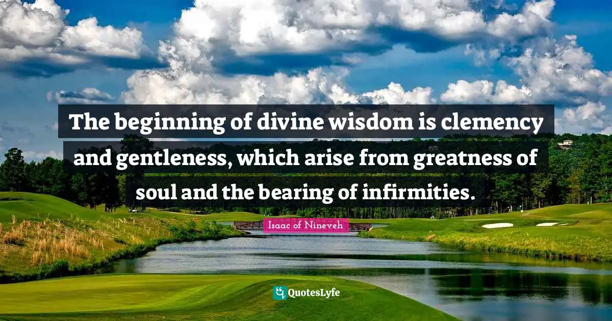 Divine Wisdom Quotes: "The beginning of divine wisdom is clemency and gentleness, which arise from greatness of soul and the bearing of infirmities."