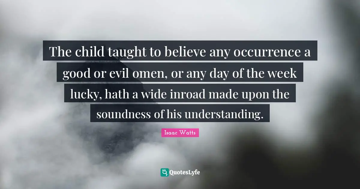 The child taught to believe any occurrence a good or evil omen, or any day of the week lucky, hath a wide inroad made upon the soundness of his understanding.