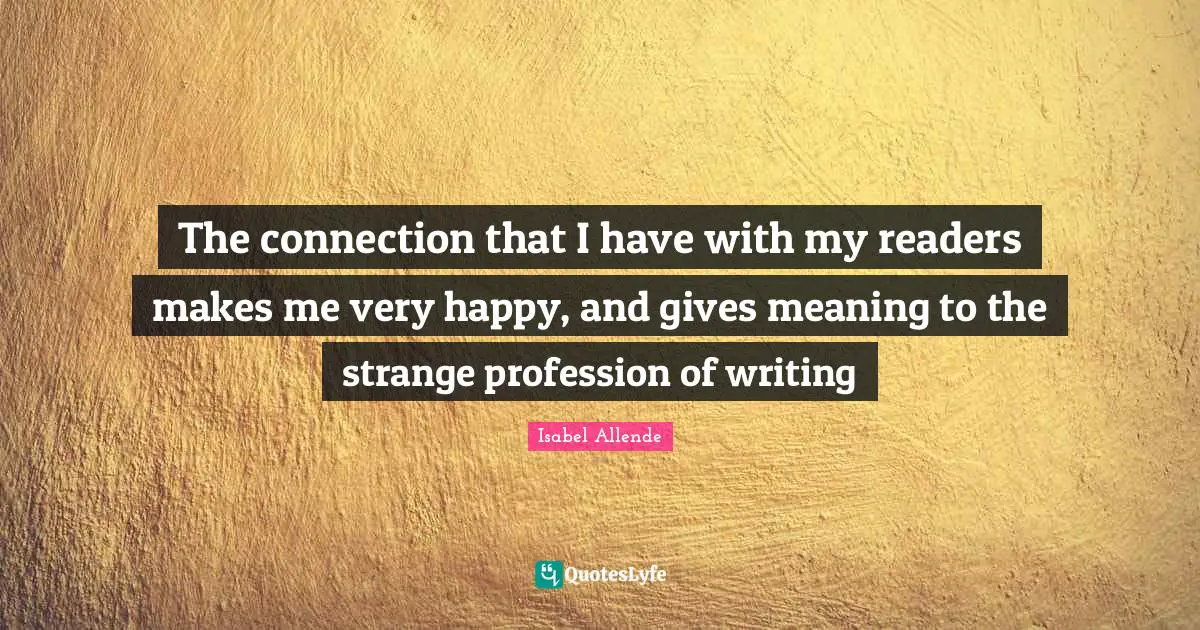 The connection that I have with my readers makes me very happy, and gives meaning to the strange profession of writing