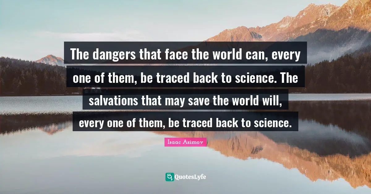 The dangers that face the world can, every one of them, be traced back to science. The salvations that may save the world will, every one of them, be traced back to science.