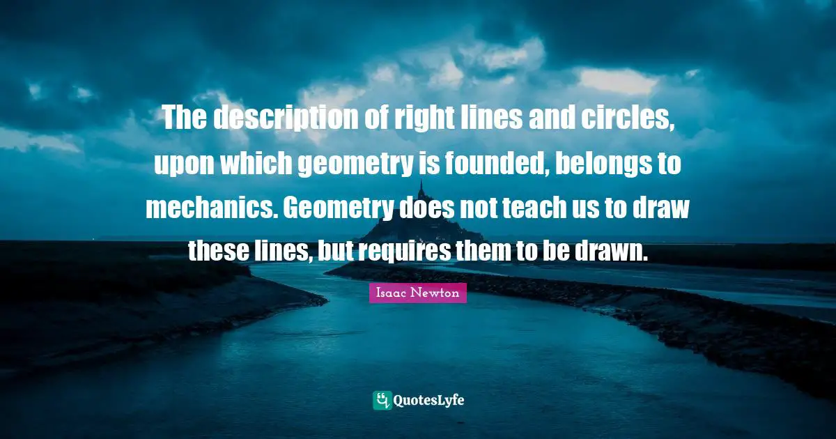 The description of right lines and circles, upon which geometry is founded, belongs to mechanics. Geometry does not teach us to draw these lines, but requires them to be drawn.