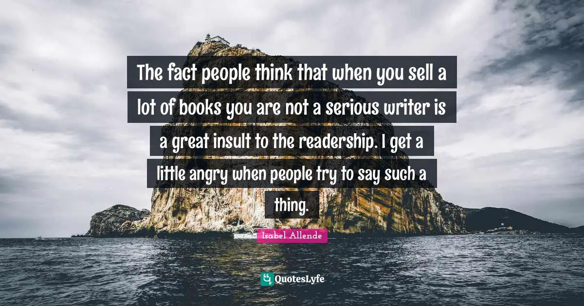The fact people think that when you sell a lot of books you are not a serious writer is a great insult to the readership. I get a little angry when people try to say such a thing.