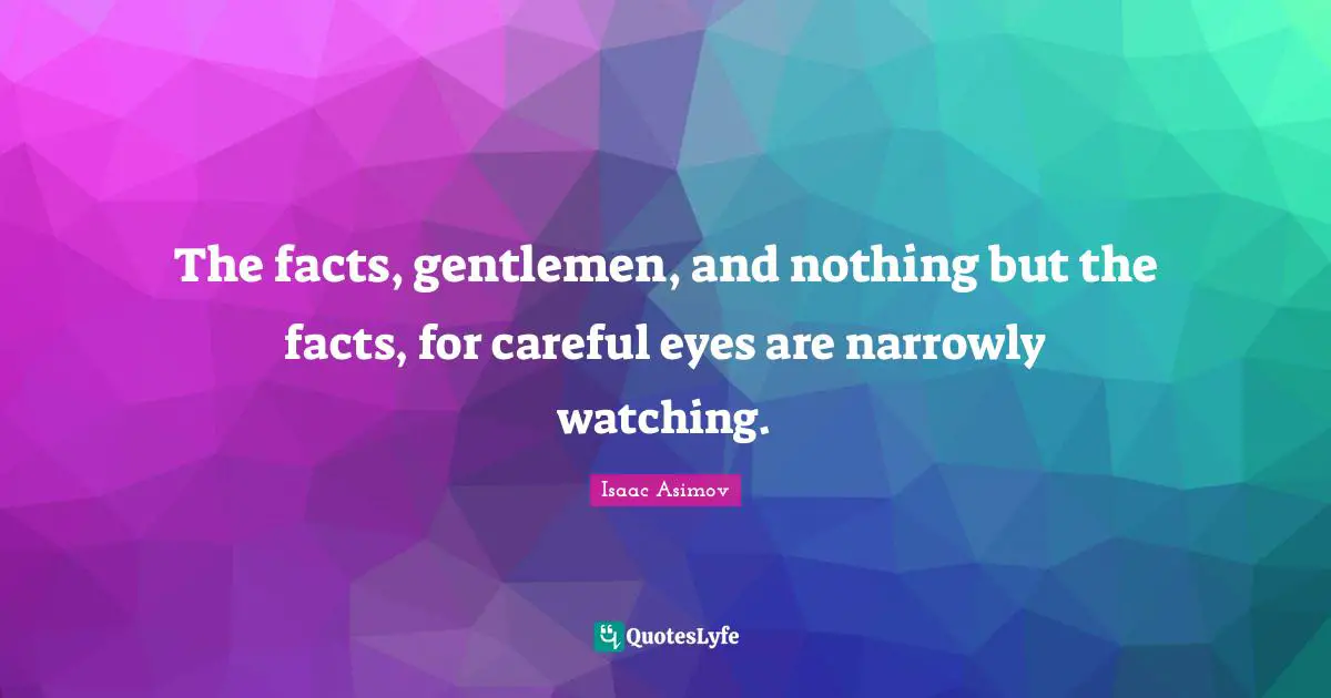 The facts, gentlemen, and nothing but the facts, for careful eyes are narrowly watching.