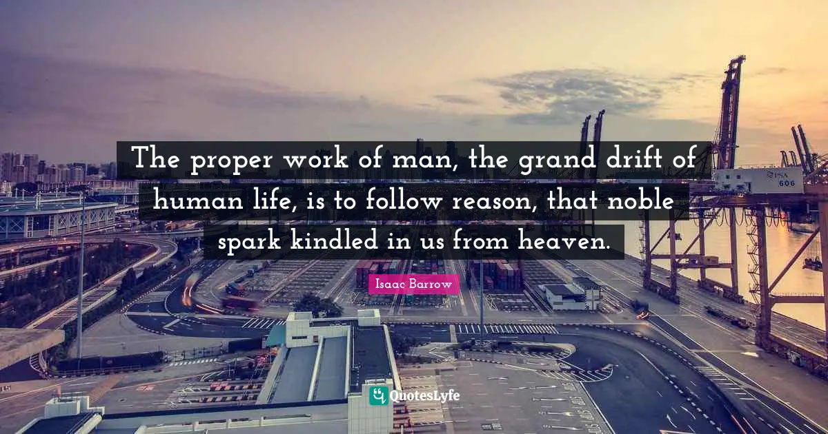 The proper work of man, the grand drift of human life, is to follow reason, that noble spark kindled in us from heaven.