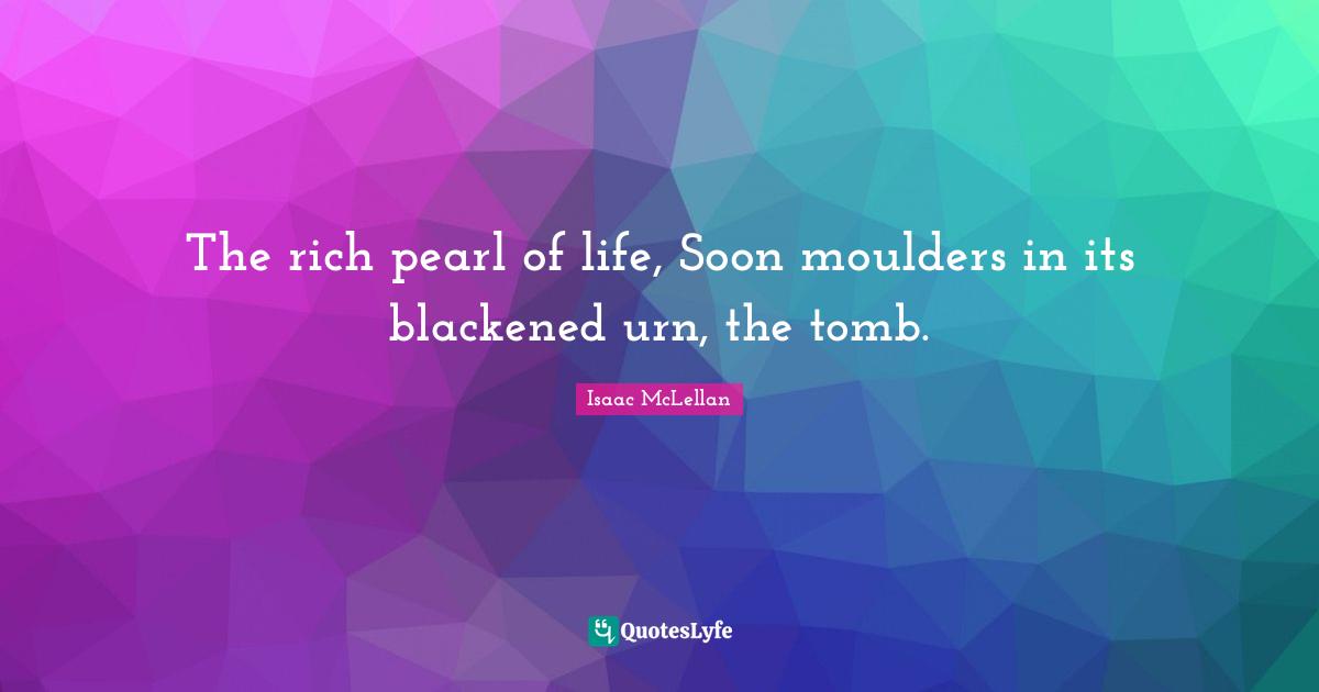 The rich pearl of life, Soon moulders in its blackened urn, the tomb.