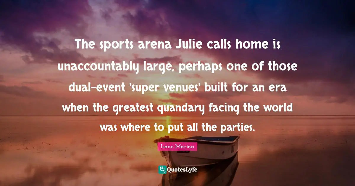 The sports arena Julie calls home is unaccountably large, perhaps one of those dual-event 'super venues' built for an era when the greatest quandary facing the world was where to put all the parties.
