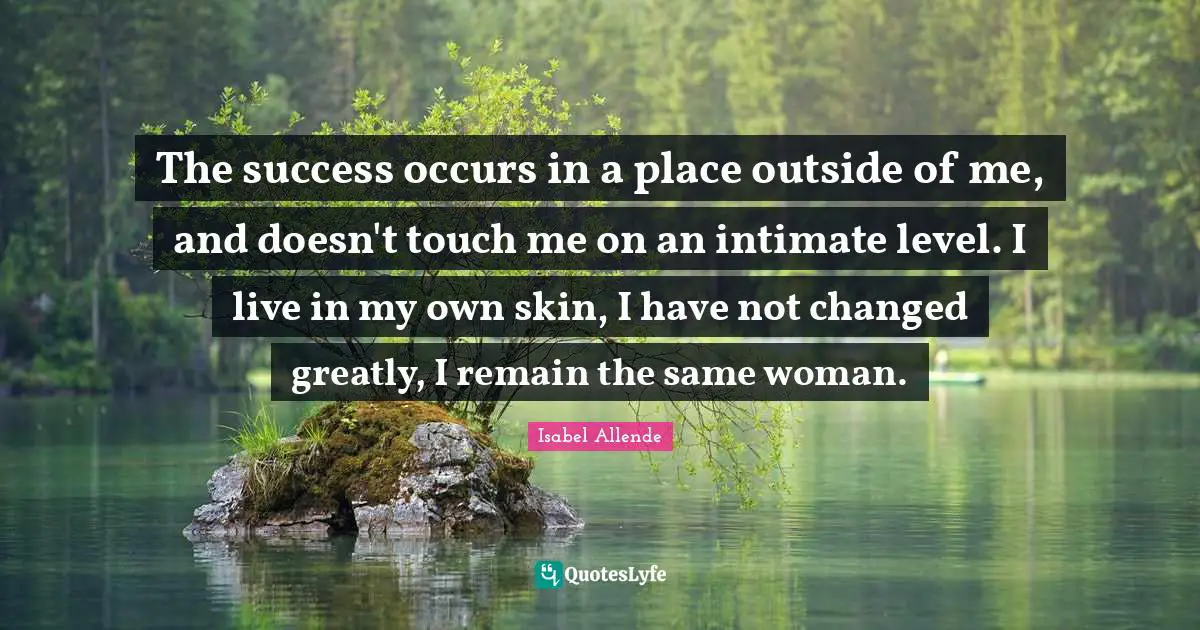 The success occurs in a place outside of me, and doesn't touch me on an intimate level. I live in my own skin, I have not changed greatly, I remain the same woman.